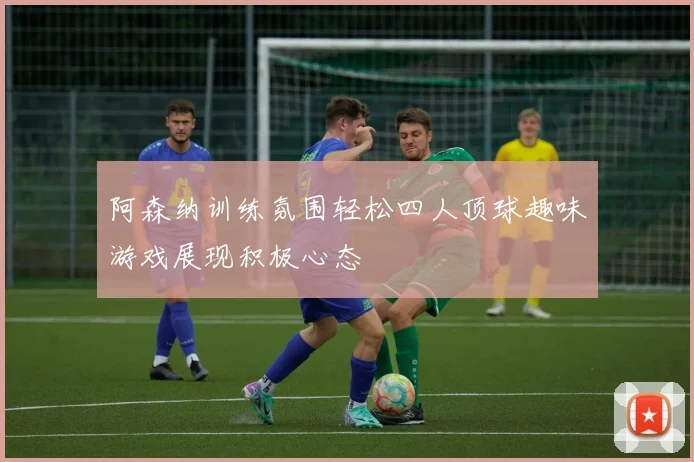 阿森纳训练氛围轻松四人顶球趣味游戏展现积极心态