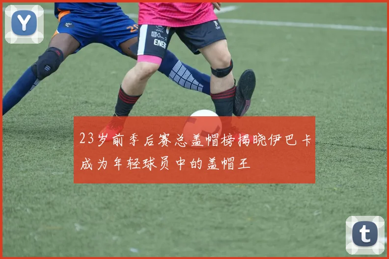 23岁前季后赛总盖帽榜揭晓伊巴卡成为年轻球员中的盖帽王