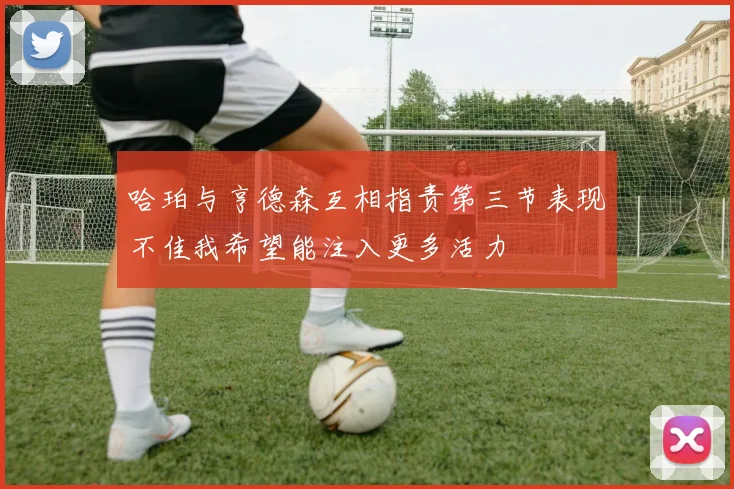 哈珀与亨德森互相指责第三节表现不佳我希望能注入更多活力