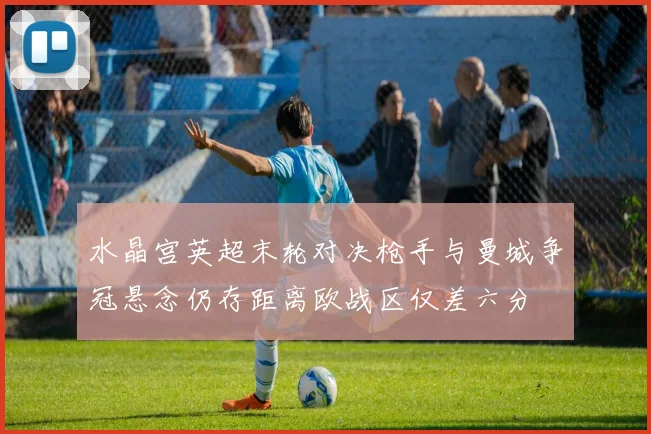 水晶宫英超末轮对决枪手与曼城争冠悬念仍存距离欧战区仅差六分