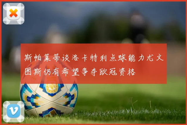 斯帕莱蒂谈洛卡特利点球能力尤文图斯仍有希望争夺欧冠资格