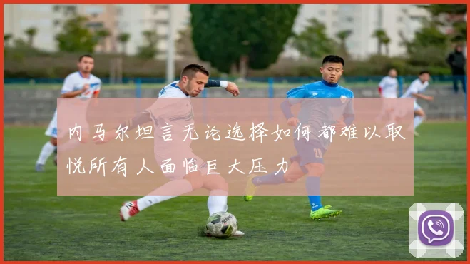 内马尔坦言无论选择如何都难以取悦所有人面临巨大压力