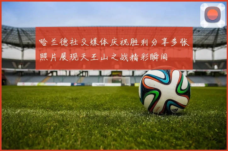 哈兰德社交媒体庆祝胜利分享多张照片展现天王山之战精彩瞬间