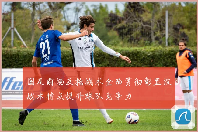 国足前场反抢战术全面贯彻彰显技战术特点提升球队竞争力