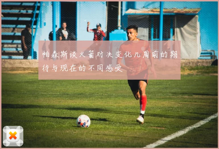 帕森斯谈火箭对决变化几周前的期待与现在的不同感受