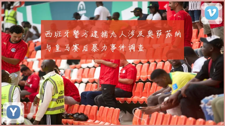 西班牙警方逮捕九人涉及奥萨苏纳与皇马赛后暴力事件调查
